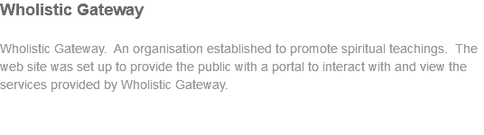 Wholistic Gateway Wholistic Gateway. An organisation established to promote spiritual teachings. The web site was set up to provide the public with a portal to interact with and view the services provided by Wholistic Gateway. 