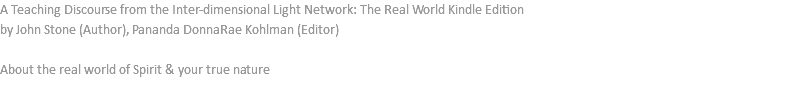 A Teaching Discourse from the Inter-dimensional Light Network: The Real World Kindle Edition by John Stone (Author), Pananda DonnaRae Kohlman (Editor) About the real world of Spirit & your true nature