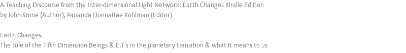 A Teaching Discourse from the Inter-dimensional Light Network: Earth Changes Kindle Edition by John Stone (Author), Pananda DonnaRae Kohlman (Editor) Earth Changes. The role of the Fifth Dimension Beings & E.T's in the planetary transition & what it means to us
