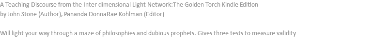 A Teaching Discourse from the Inter-dimensional Light Network:The Golden Torch Kindle Edition by John Stone (Author), Pananda DonnaRae Kohlman (Editor) Will light your way through a maze of philosophies and dubious prophets. Gives three tests to measure validity